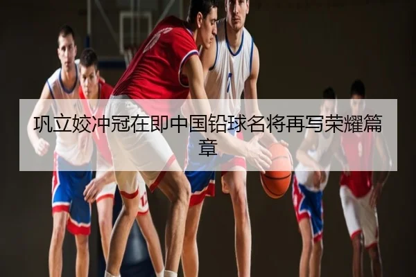 巩立姣冲冠在即中国铅球名将再写荣耀篇章
