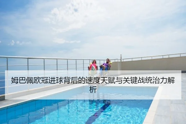 姆巴佩欧冠进球背后的速度天赋与关键战统治力解析