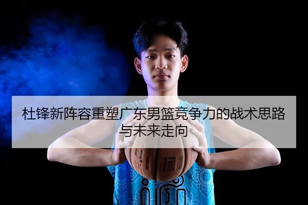 杜锋新阵容重塑广东男篮竞争力的战术思路与未来走向