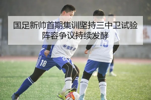 国足新帅首期集训坚持三中卫试验阵容争议持续发酵