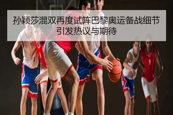 孙颖莎混双再度试阵巴黎奥运备战细节引发热议与期待