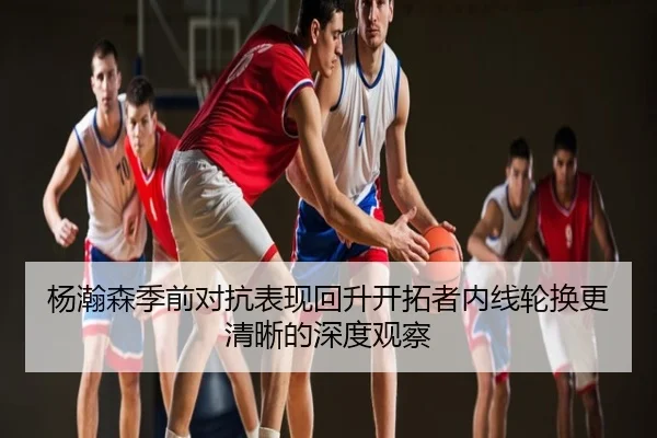 杨瀚森季前对抗表现回升开拓者内线轮换更清晰的深度观察