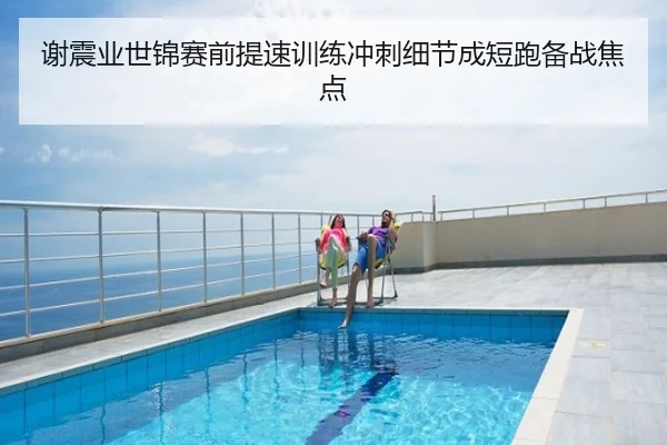 谢震业世锦赛前提速训练冲刺细节成短跑备战焦点