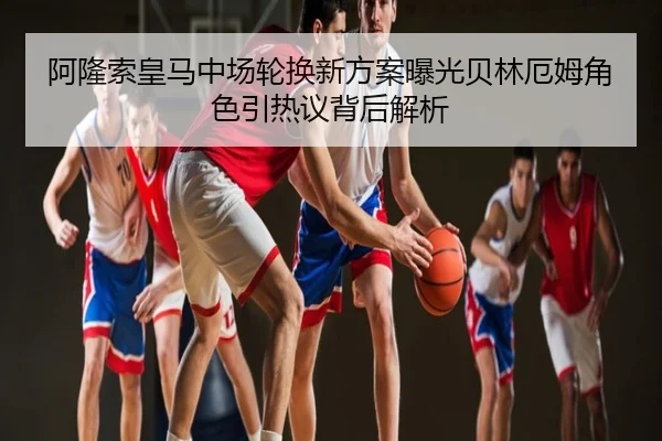 阿隆索皇马中场轮换新方案曝光贝林厄姆角色引热议背后解析