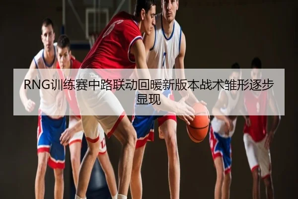 RNG训练赛中路联动回暖新版本战术雏形逐步显现