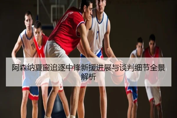 阿森纳夏窗追逐中锋新援进展与谈判细节全景解析