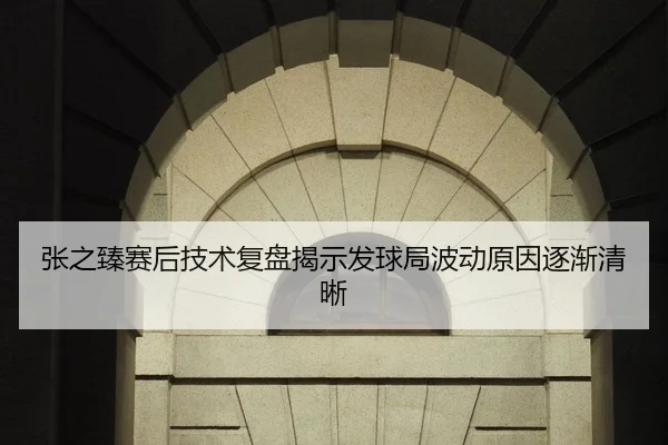 张之臻赛后技术复盘揭示发球局波动原因逐渐清晰