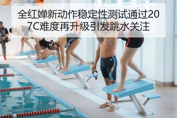 全红婵新动作稳定性测试通过207C难度再升级引发跳水关注